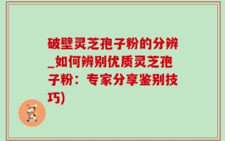破壁灵芝孢子粉的分辨_如何辨别优质灵芝孢子粉：专家分享鉴别技巧)