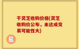 干灵芝收购价格(灵芝收购价公布，未达成交易可能性大)