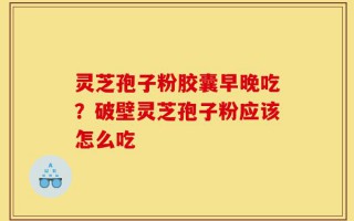 灵芝孢子粉胶囊早晚吃？破壁灵芝孢子粉应该怎么吃
