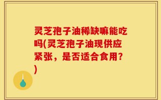 灵芝孢子油稀缺嘛能吃吗(灵芝孢子油现供应紧张，是否适合食用？)