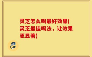 灵芝怎么喝最好效果(灵芝最佳喝法，让效果更显著)