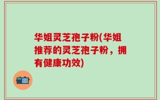 华姐灵芝孢子粉(华姐推荐的灵芝孢子粉，拥有健康功效)