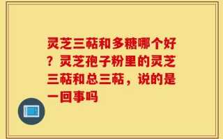灵芝三萜和多糖哪个好？灵芝孢子粉里的灵芝三萜和总三萜，说的是一回事吗