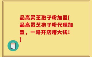 品高灵芝孢子粉加盟(品高灵芝孢子粉代理加盟，一路开店赚大钱！)
