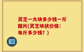 灵芝一大块多少钱一斤图片(灵芝块状价格：每斤多少钱？)
