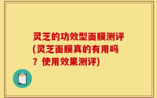 灵芝的功效型面膜测评(灵芝面膜真的有用吗？使用效果测评)