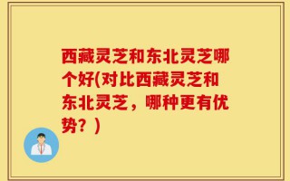 西藏灵芝和东北灵芝哪个好(对比西藏灵芝和东北灵芝，哪种更有优势？)