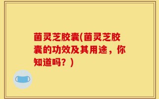 菌灵芝胶囊(菌灵芝胶囊的功效及其用途，你知道吗？)