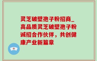 灵芝破壁孢子粉招商_高品质灵芝破壁孢子粉诚招合作伙伴，共创健康产业新篇章