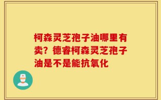 柯森灵芝孢子油哪里有卖？德睿柯森灵芝孢子油是不是能抗氧化
