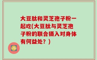 大豆肽和灵芝孢子粉一起吃(大豆肽与灵芝孢子粉的联合摄入对身体有何益处？)