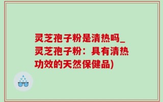 灵芝孢子粉是清热吗_灵芝孢子粉：具有清热功效的天然保健品)