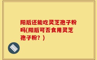 阳后还能吃灵芝孢子粉吗(阳后可否食用灵芝孢子粉？)