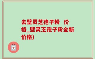 去壁灵芝孢子粉  价格_壁灵芝孢子粉全新价格)