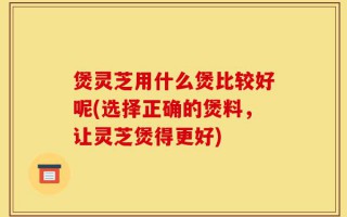 煲灵芝用什么煲比较好呢(选择正确的煲料，让灵芝煲得更好)