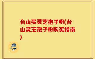 台山买灵芝孢子粉(台山灵芝孢子粉购买指南)