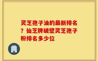 灵芝孢子油的最新排名？仙芝牌破壁灵芝孢子粉排名多少位