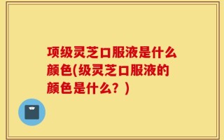 项级灵芝口服液是什么颜色(级灵芝口服液的颜色是什么？)