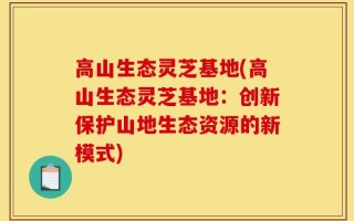 高山生态灵芝基地(高山生态灵芝基地：创新保护山地生态资源的新模式)