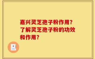 嘉兴灵芝孢子粉作用？了解灵芝孢子粉的功效和作用？