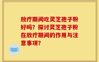 放疗期间吃灵芝孢子粉好吗？探讨灵芝孢子粉在放疗期间的作用与注意事项？
