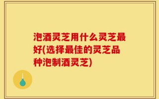 泡酒灵芝用什么灵芝最好(选择最佳的灵芝品种泡制酒灵芝)