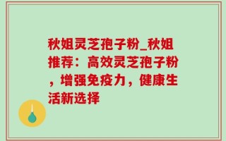 秋姐灵芝孢子粉_秋姐推荐：高效灵芝孢子粉，增强免疫力，健康生活新选择