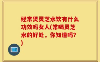 经常煲灵芝水饮有什么功效吗女人(常喝灵芝水的好处，你知道吗？)