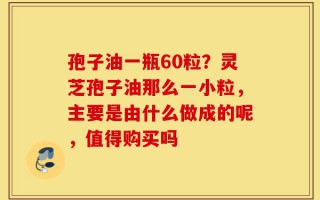 孢子油一瓶60粒？灵芝孢子油那么一小粒，主要是由什么做成的呢，值得购买吗
