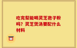 吃完梨能喝灵芝孢子粉吗？灵芝煲汤要配什么材料