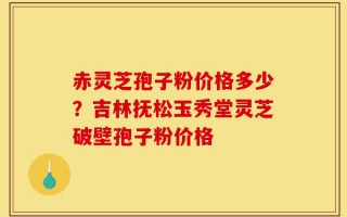 赤灵芝孢子粉价格多少？吉林抚松玉秀堂灵芝破壁孢子粉价格