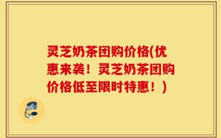 灵芝奶茶团购价格(优惠来袭！灵芝奶茶团购价格低至限时特惠！)