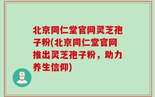 北京同仁堂官网灵芝孢子粉(北京同仁堂官网推出灵芝孢子粉，助力养生信仰)