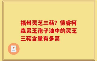 福州灵芝三萜？德睿柯森灵芝孢子油中的灵芝三萜含量有多高
