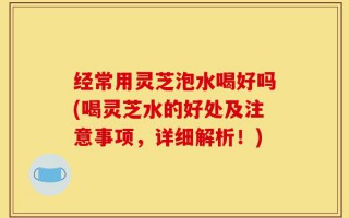 经常用灵芝泡水喝好吗(喝灵芝水的好处及注意事项，详细解析！)