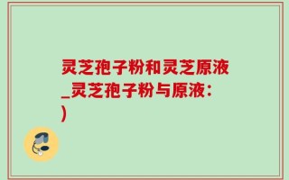 灵芝孢子粉和灵芝原液_灵芝孢子粉与原液：)