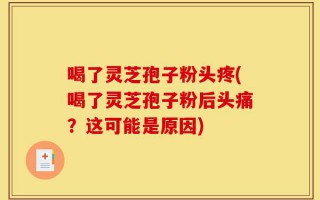 喝了灵芝孢子粉头疼(喝了灵芝孢子粉后头痛？这可能是原因)