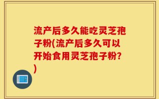 流产后多久能吃灵芝孢子粉(流产后多久可以开始食用灵芝孢子粉？)