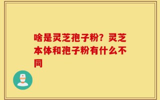 啥是灵芝孢子粉？灵芝本体和孢子粉有什么不同