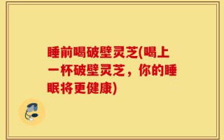 睡前喝破壁灵芝(喝上一杯破壁灵芝，你的睡眠将更健康)