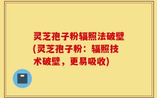 灵芝孢子粉辐照法破壁(灵芝孢子粉：辐照技术破壁，更易吸收)