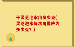 干灵芝泡水用多少克(灵芝泡水每次用量应为多少克？)