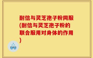 耐信与灵芝孢子粉同服(耐信与灵芝孢子粉的联合服用对身体的作用)