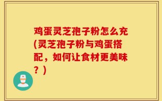 鸡蛋灵芝孢子粉怎么充(灵芝孢子粉与鸡蛋搭配，如何让食材更美味？)