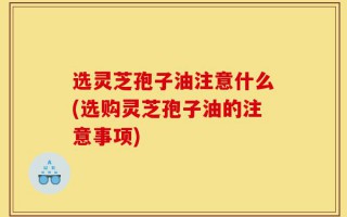 选灵芝孢子油注意什么(选购灵芝孢子油的注意事项)