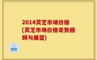 2014灵芝市场价格(灵芝市场价格走势回顾与展望)