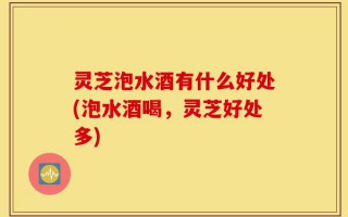 灵芝泡水酒有什么好处(泡水酒喝，灵芝好处多)