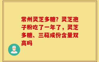 常州灵芝多糖？灵芝孢子粉吃了一年了，灵芝多糖、三萜成份含量双高吗