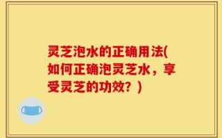 灵芝泡水的正确用法(如何正确泡灵芝水，享受灵芝的功效？)
