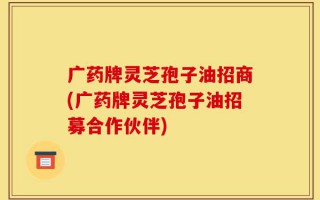 广药牌灵芝孢子油招商(广药牌灵芝孢子油招募合作伙伴)